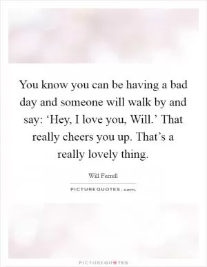You know you can be having a bad day and someone will walk by and say: ‘Hey, I love you, Will.’ That really cheers you up. That’s a really lovely thing Picture Quote #1