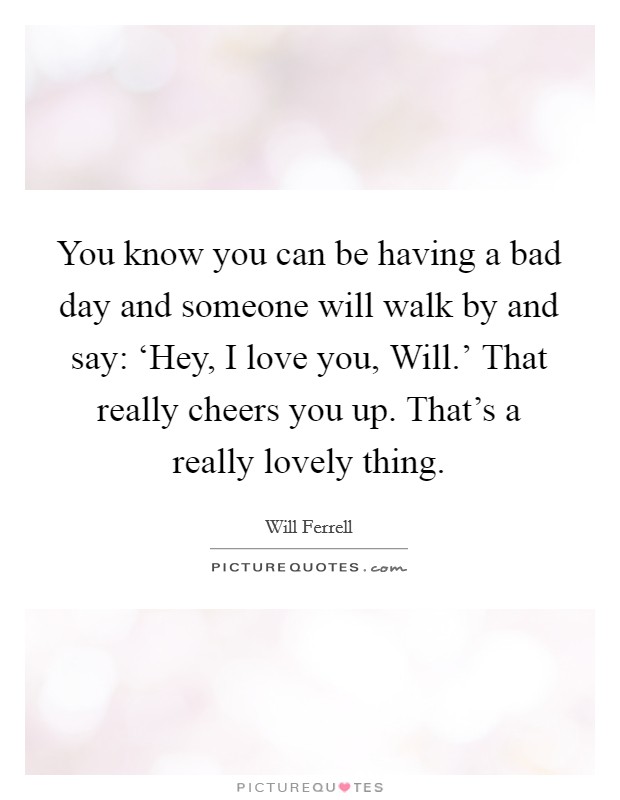 You know you can be having a bad day and someone will walk by and say: ‘Hey, I love you, Will.' That really cheers you up. That's a really lovely thing. Picture Quote #1
