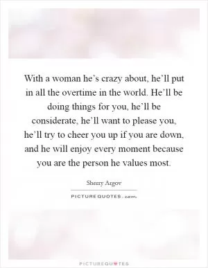 With a woman he’s crazy about, he’ll put in all the overtime in the world. He’ll be doing things for you, he’ll be considerate, he’ll want to please you, he’ll try to cheer you up if you are down, and he will enjoy every moment because you are the person he values most Picture Quote #1