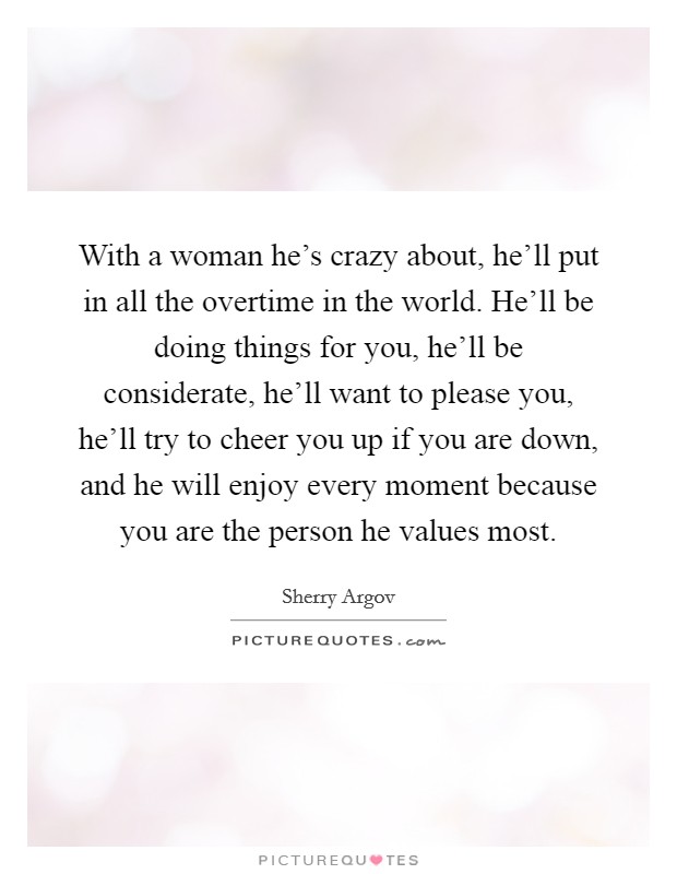 With a woman he's crazy about, he'll put in all the overtime in the world. He'll be doing things for you, he'll be considerate, he'll want to please you, he'll try to cheer you up if you are down, and he will enjoy every moment because you are the person he values most. Picture Quote #1