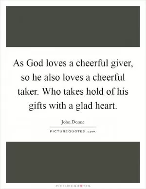 As God loves a cheerful giver, so he also loves a cheerful taker. Who takes hold of his gifts with a glad heart Picture Quote #1