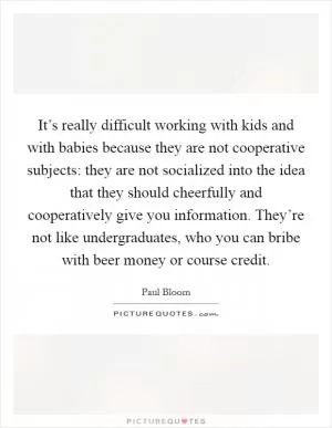 It’s really difficult working with kids and with babies because they are not cooperative subjects: they are not socialized into the idea that they should cheerfully and cooperatively give you information. They’re not like undergraduates, who you can bribe with beer money or course credit Picture Quote #1