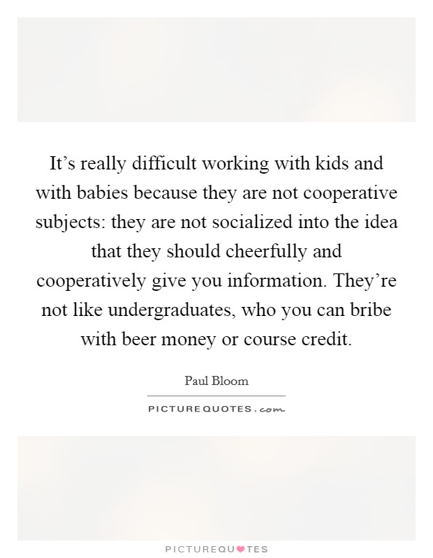It's really difficult working with kids and with babies because they are not cooperative subjects: they are not socialized into the idea that they should cheerfully and cooperatively give you information. They're not like undergraduates, who you can bribe with beer money or course credit. Picture Quote #1