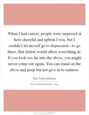 When I had cancer, people were surprised at how cheerful and upbeat I was, but I couldn’t let myself go to depression - to go there, that defeat would allow everything in. If you look too far into the abyss, you might never come out again. You can stand on the abyss and peep but not give in to sadness Picture Quote #1