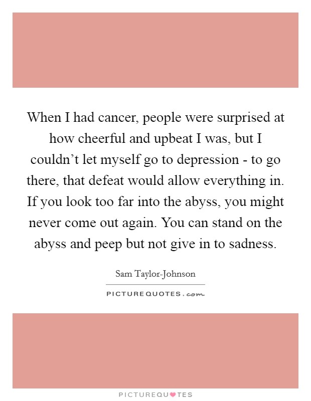 When I had cancer, people were surprised at how cheerful and upbeat I was, but I couldn't let myself go to depression - to go there, that defeat would allow everything in. If you look too far into the abyss, you might never come out again. You can stand on the abyss and peep but not give in to sadness. Picture Quote #1