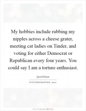 My hobbies include rubbing my nipples across a cheese grater, meeting cat ladies on Tinder, and voting for either Democrat or Republican every four years. You could say I am a torture enthusiast Picture Quote #1