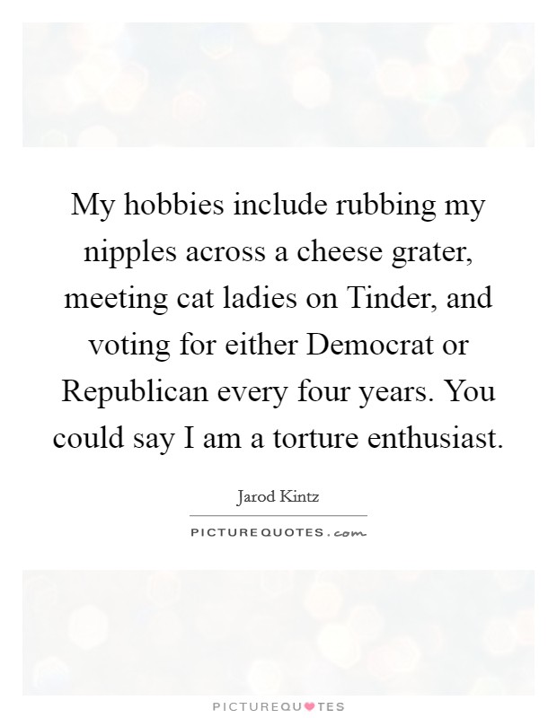 My hobbies include rubbing my nipples across a cheese grater, meeting cat ladies on Tinder, and voting for either Democrat or Republican every four years. You could say I am a torture enthusiast. Picture Quote #1