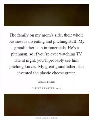 The family on my mom’s side, their whole business is inventing and pitching stuff. My grandfather is in infomercials. He’s a pitchman, so if you’re ever watching TV late at night, you’ll probably see him pitching knives. My great-grandfather also invented the plastic cheese grater Picture Quote #1