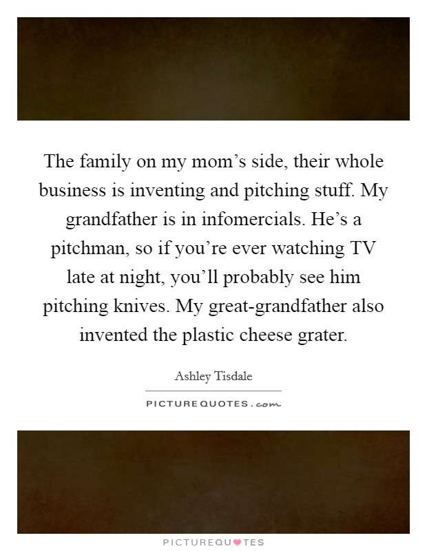 The family on my mom's side, their whole business is inventing and pitching stuff. My grandfather is in infomercials. He's a pitchman, so if you're ever watching TV late at night, you'll probably see him pitching knives. My great-grandfather also invented the plastic cheese grater. Picture Quote #1