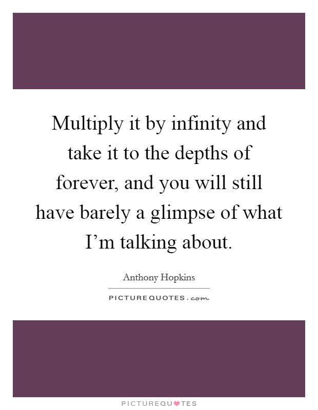 Multiply it by infinity and take it to the depths of forever, and you will still have barely a glimpse of what I'm talking about. Picture Quote #1