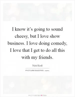 I know it’s going to sound cheesy, but I love show business. I love doing comedy, I love that I get to do all this with my friends Picture Quote #1