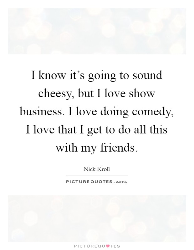 I know it's going to sound cheesy, but I love show business. I love doing comedy, I love that I get to do all this with my friends. Picture Quote #1