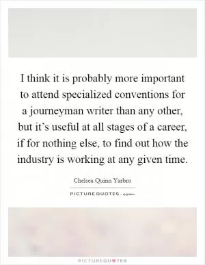 I think it is probably more important to attend specialized conventions for a journeyman writer than any other, but it’s useful at all stages of a career, if for nothing else, to find out how the industry is working at any given time Picture Quote #1