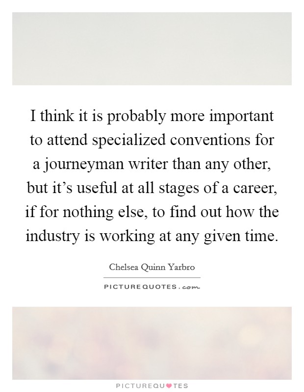 I think it is probably more important to attend specialized conventions for a journeyman writer than any other, but it's useful at all stages of a career, if for nothing else, to find out how the industry is working at any given time. Picture Quote #1