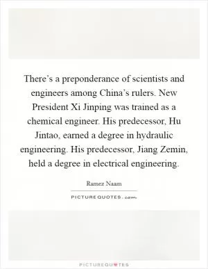 There’s a preponderance of scientists and engineers among China’s rulers. New President Xi Jinping was trained as a chemical engineer. His predecessor, Hu Jintao, earned a degree in hydraulic engineering. His predecessor, Jiang Zemin, held a degree in electrical engineering Picture Quote #1