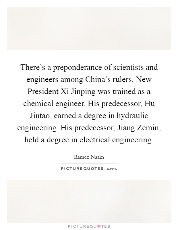 There's a preponderance of scientists and engineers among China's rulers. New President Xi Jinping was trained as a chemical engineer. His predecessor, Hu Jintao, earned a degree in hydraulic engineering. His predecessor, Jiang Zemin, held a degree in electrical engineering. Picture Quote #1