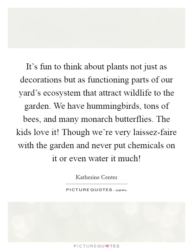 It's fun to think about plants not just as decorations but as functioning parts of our yard's ecosystem that attract wildlife to the garden. We have hummingbirds, tons of bees, and many monarch butterflies. The kids love it! Though we're very laissez-faire with the garden and never put chemicals on it or even water it much! Picture Quote #1