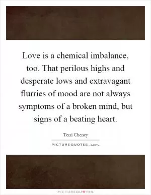 Love is a chemical imbalance, too. That perilous highs and desperate lows and extravagant flurries of mood are not always symptoms of a broken mind, but signs of a beating heart Picture Quote #1