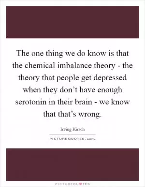 The one thing we do know is that the chemical imbalance theory - the theory that people get depressed when they don’t have enough serotonin in their brain - we know that that’s wrong Picture Quote #1