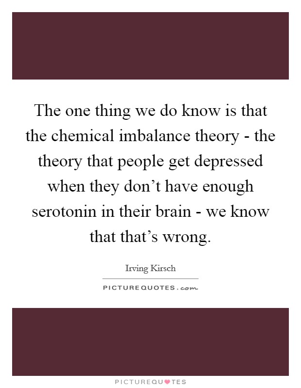 The one thing we do know is that the chemical imbalance theory - the theory that people get depressed when they don't have enough serotonin in their brain - we know that that's wrong. Picture Quote #1