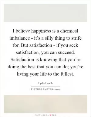 I believe happiness is a chemical imbalance - it’s a silly thing to strife for. But satisfaction - if you seek satisfaction, you can succeed. Satisfaction is knowing that you’re doing the best that you can do; you’re living your life to the fullest Picture Quote #1