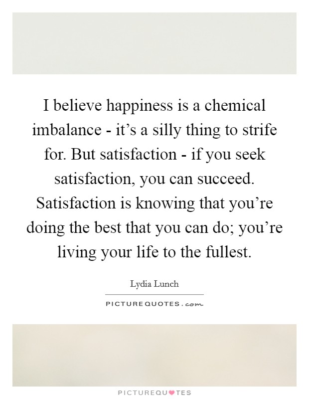 I believe happiness is a chemical imbalance - it's a silly thing to strife for. But satisfaction - if you seek satisfaction, you can succeed. Satisfaction is knowing that you're doing the best that you can do; you're living your life to the fullest. Picture Quote #1