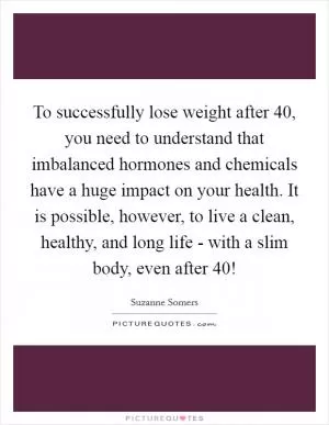 To successfully lose weight after 40, you need to understand that imbalanced hormones and chemicals have a huge impact on your health. It is possible, however, to live a clean, healthy, and long life - with a slim body, even after 40! Picture Quote #1