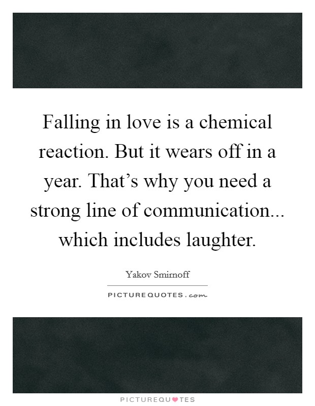 Falling in love is a chemical reaction. But it wears off in a year. That's why you need a strong line of communication... which includes laughter. Picture Quote #1