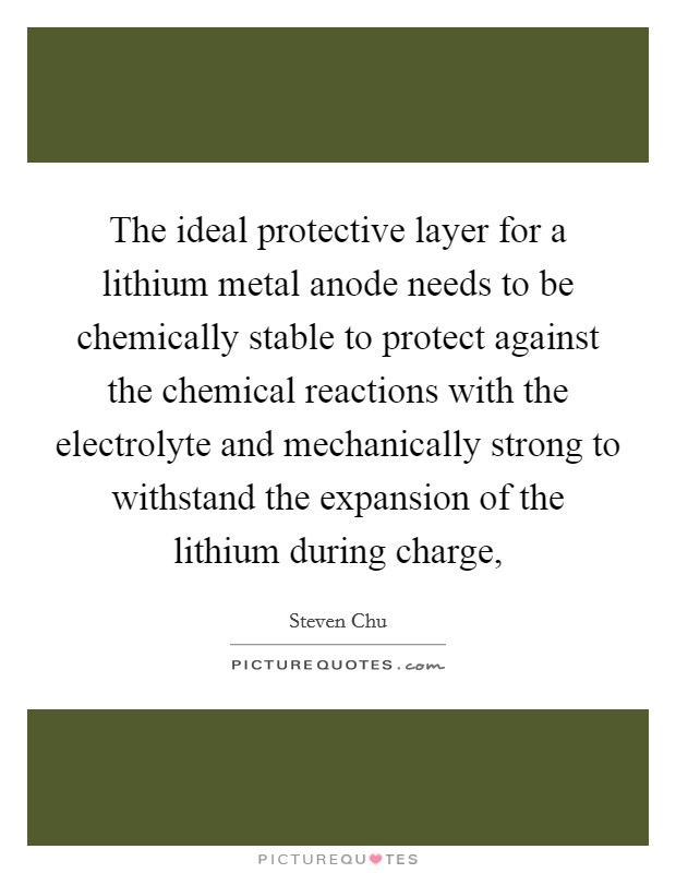 The ideal protective layer for a lithium metal anode needs to be chemically stable to protect against the chemical reactions with the electrolyte and mechanically strong to withstand the expansion of the lithium during charge, Picture Quote #1