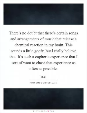 There’s no doubt that there’s certain songs and arrangements of music that release a chemical reaction in my brain. This sounds a little goofy, but I really believe that. It’s such a euphoric experience that I sort of want to chase that experience as often as possible Picture Quote #1
