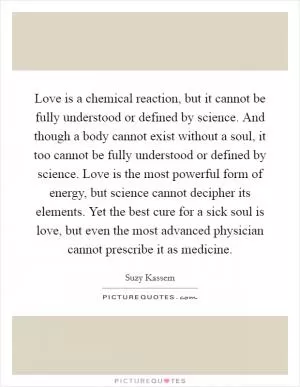 Love is a chemical reaction, but it cannot be fully understood or defined by science. And though a body cannot exist without a soul, it too cannot be fully understood or defined by science. Love is the most powerful form of energy, but science cannot decipher its elements. Yet the best cure for a sick soul is love, but even the most advanced physician cannot prescribe it as medicine Picture Quote #1