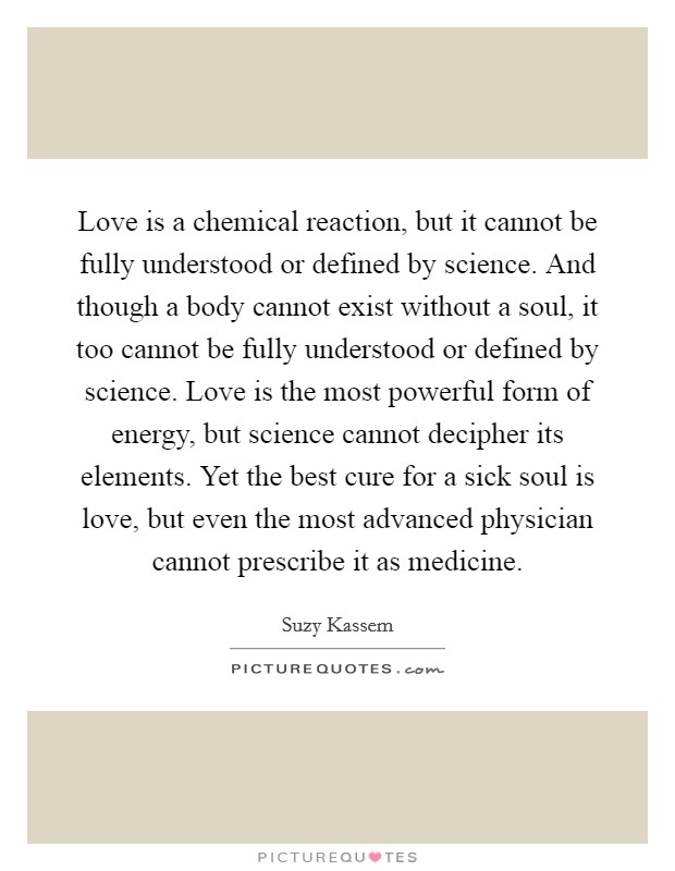 Love is a chemical reaction, but it cannot be fully understood or defined by science. And though a body cannot exist without a soul, it too cannot be fully understood or defined by science. Love is the most powerful form of energy, but science cannot decipher its elements. Yet the best cure for a sick soul is love, but even the most advanced physician cannot prescribe it as medicine. Picture Quote #1