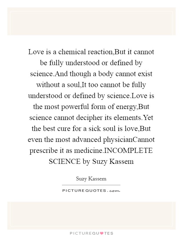 Love is a chemical reaction,But it cannot be fully understood or defined by science.And though a body cannot exist without a soul,It too cannot be fully understood or defined by science.Love is the most powerful form of energy,But science cannot decipher its elements.Yet the best cure for a sick soul is love,But even the most advanced physicianCannot prescribe it as medicine.INCOMPLETE SCIENCE by Suzy Kassem Picture Quote #1