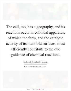 The cell, too, has a geography, and its reactions occur in colloidal apparatus, of which the form, and the catalytic activity of its manifold surfaces, must efficiently contribute to the due guidance of chemical reactions Picture Quote #1