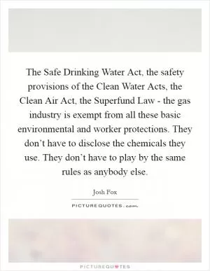 The Safe Drinking Water Act, the safety provisions of the Clean Water Acts, the Clean Air Act, the Superfund Law - the gas industry is exempt from all these basic environmental and worker protections. They don’t have to disclose the chemicals they use. They don’t have to play by the same rules as anybody else Picture Quote #1