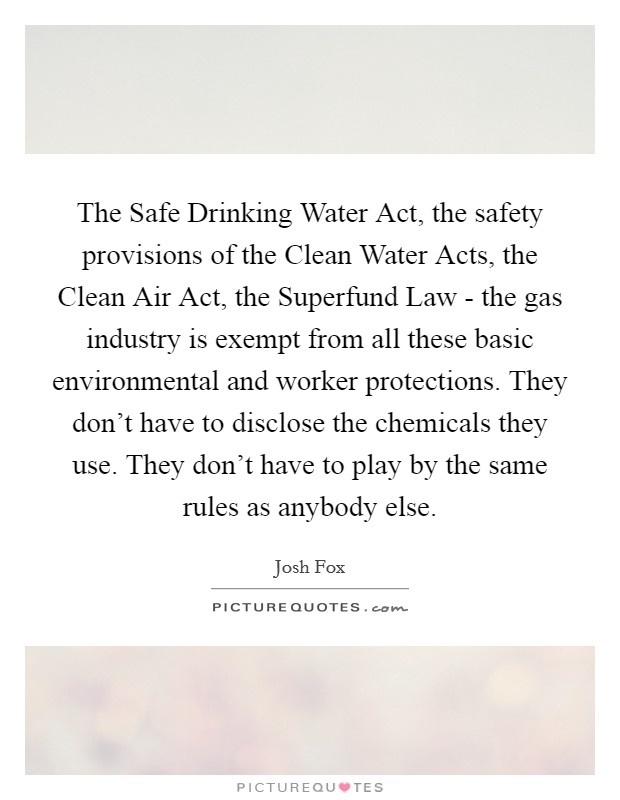 The Safe Drinking Water Act, the safety provisions of the Clean Water Acts, the Clean Air Act, the Superfund Law - the gas industry is exempt from all these basic environmental and worker protections. They don't have to disclose the chemicals they use. They don't have to play by the same rules as anybody else. Picture Quote #1