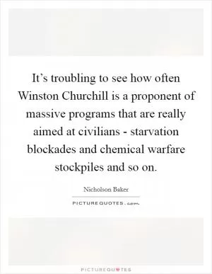 It’s troubling to see how often Winston Churchill is a proponent of massive programs that are really aimed at civilians - starvation blockades and chemical warfare stockpiles and so on Picture Quote #1