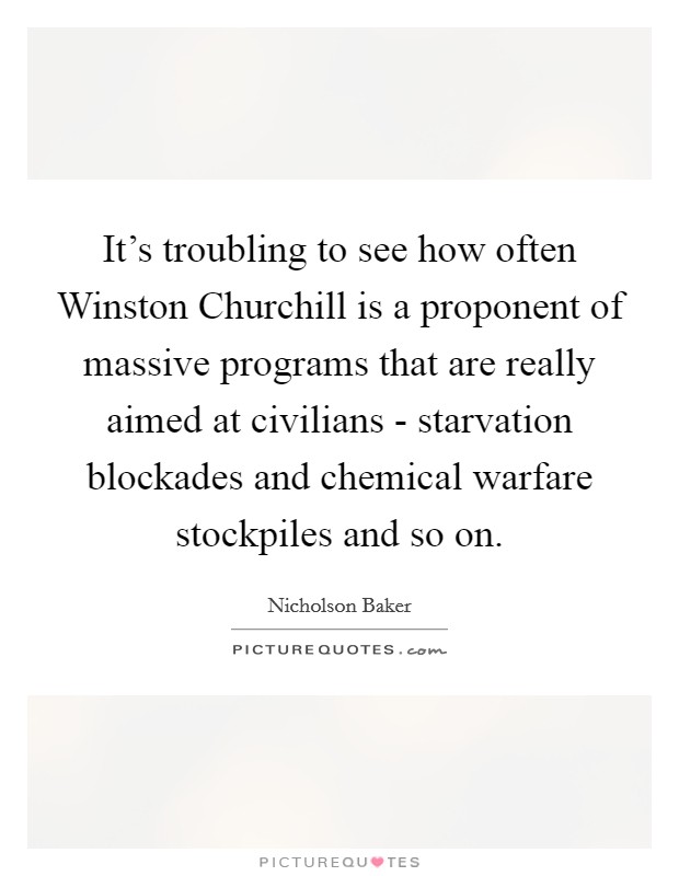It's troubling to see how often Winston Churchill is a proponent of massive programs that are really aimed at civilians - starvation blockades and chemical warfare stockpiles and so on. Picture Quote #1