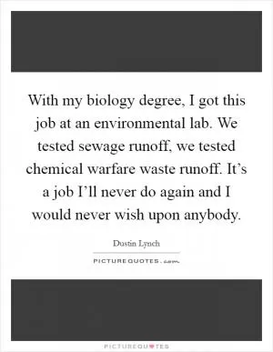 With my biology degree, I got this job at an environmental lab. We tested sewage runoff, we tested chemical warfare waste runoff. It’s a job I’ll never do again and I would never wish upon anybody Picture Quote #1