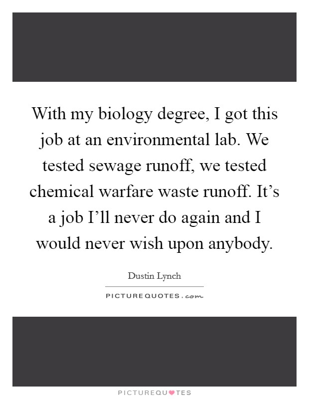 With my biology degree, I got this job at an environmental lab. We tested sewage runoff, we tested chemical warfare waste runoff. It's a job I'll never do again and I would never wish upon anybody. Picture Quote #1