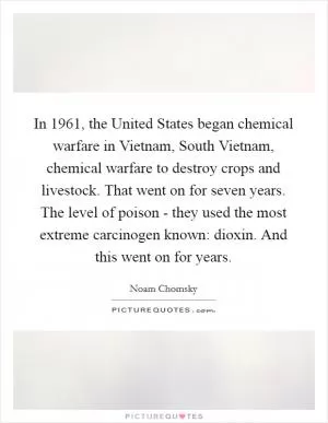 In 1961, the United States began chemical warfare in Vietnam, South Vietnam, chemical warfare to destroy crops and livestock. That went on for seven years. The level of poison - they used the most extreme carcinogen known: dioxin. And this went on for years Picture Quote #1