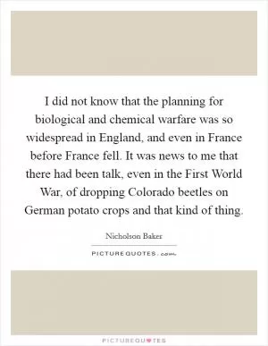I did not know that the planning for biological and chemical warfare was so widespread in England, and even in France before France fell. It was news to me that there had been talk, even in the First World War, of dropping Colorado beetles on German potato crops and that kind of thing Picture Quote #1