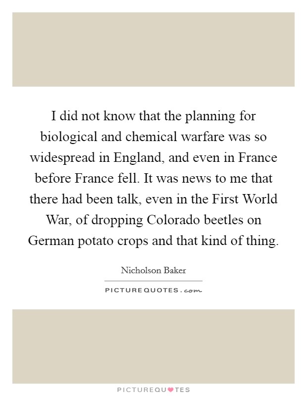 I did not know that the planning for biological and chemical warfare was so widespread in England, and even in France before France fell. It was news to me that there had been talk, even in the First World War, of dropping Colorado beetles on German potato crops and that kind of thing. Picture Quote #1