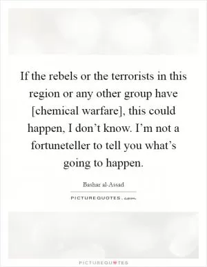 If the rebels or the terrorists in this region or any other group have [chemical warfare], this could happen, I don’t know. I’m not a fortuneteller to tell you what’s going to happen Picture Quote #1