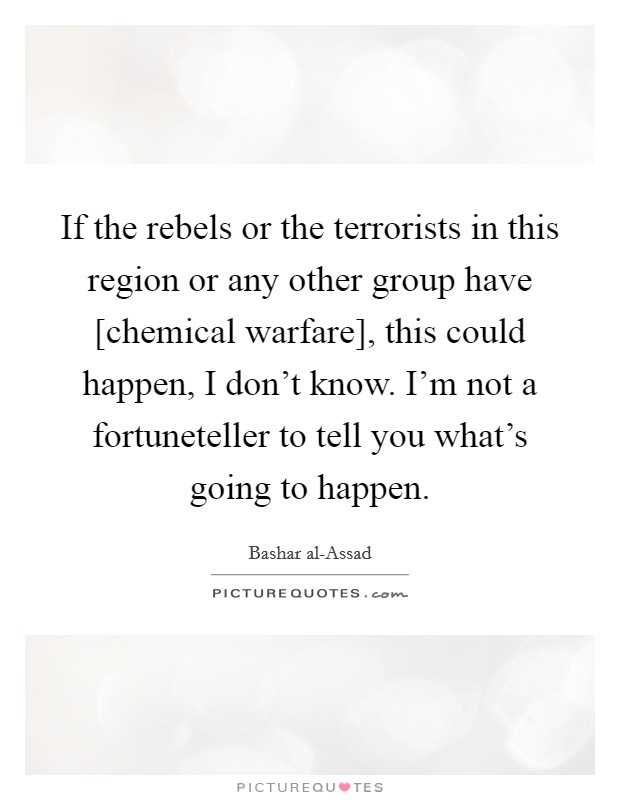 If the rebels or the terrorists in this region or any other group have [chemical warfare], this could happen, I don't know. I'm not a fortuneteller to tell you what's going to happen. Picture Quote #1