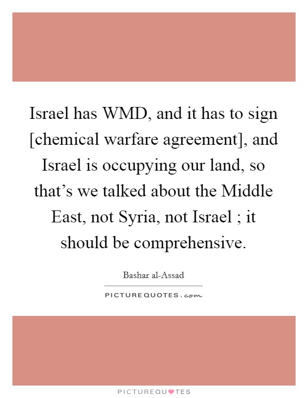 Israel has WMD, and it has to sign [chemical warfare agreement], and Israel is occupying our land, so that's we talked about the Middle East, not Syria, not Israel ; it should be comprehensive. Picture Quote #1
