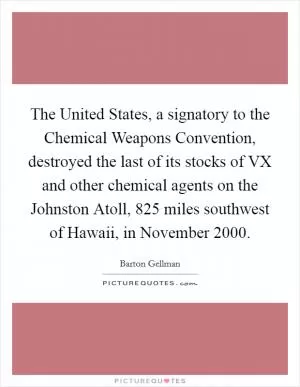 The United States, a signatory to the Chemical Weapons Convention, destroyed the last of its stocks of VX and other chemical agents on the Johnston Atoll, 825 miles southwest of Hawaii, in November 2000 Picture Quote #1