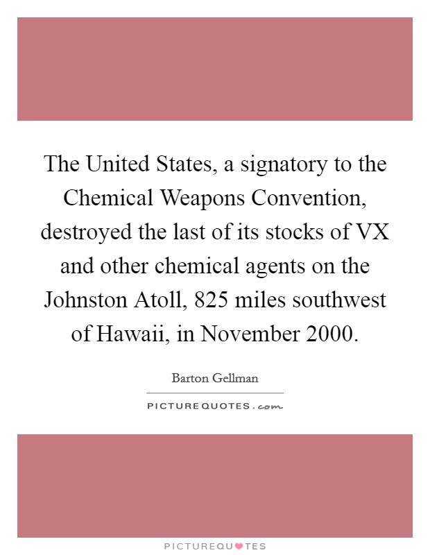 The United States, a signatory to the Chemical Weapons Convention, destroyed the last of its stocks of VX and other chemical agents on the Johnston Atoll, 825 miles southwest of Hawaii, in November 2000. Picture Quote #1