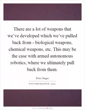 There are a lot of weapons that we’ve developed which we’ve pulled back from - biological weapons, chemical weapons, etc. This may be the case with armed autonomous robotics, where we ultimately pull back from them Picture Quote #1