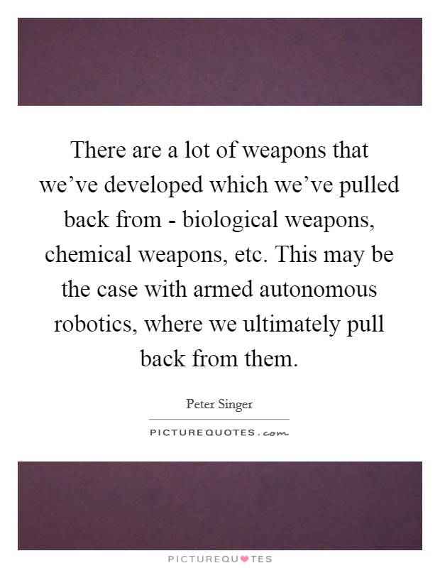 There are a lot of weapons that we've developed which we've pulled back from - biological weapons, chemical weapons, etc. This may be the case with armed autonomous robotics, where we ultimately pull back from them. Picture Quote #1